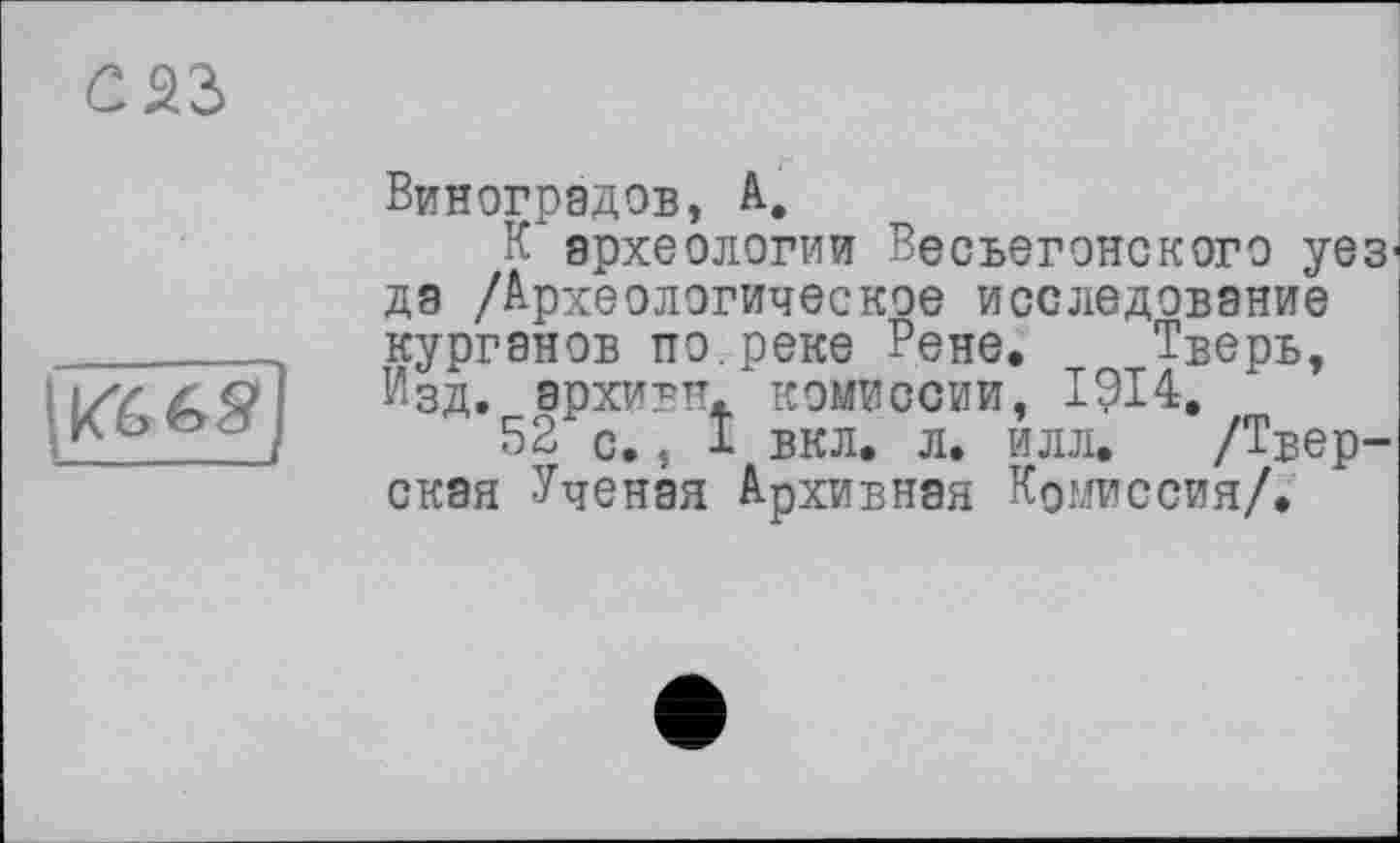 ﻿саз
(KfefegJ
Виноградов, А,
К археологии Весьегонского уез да /Археологическое исследование курганов по.реке Рене. Тверь, Изд. эрхивтт. комиссии, 1914.
52і с., I вкл. л. илл. /Тверская Ученая Архивная Комиссия/.